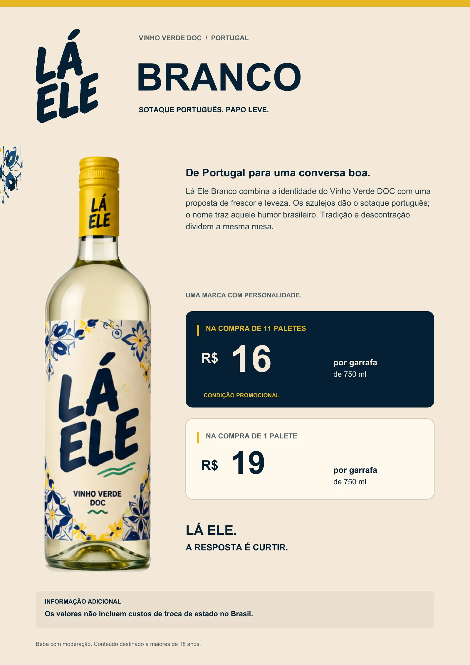 Lá Ele Branco, Vinho Verde DOC, Portugal. Sotaque português. Papo leve. De Portugal para uma conversa boa: Lá Ele Branco combina a identidade do Vinho Verde DOC com uma proposta de frescor e leveza. Os azulejos dão o sotaque português; o nome traz aquele humor brasileiro. Tradição e descontração dividem a mesma mesa. Na compra de 11 paletes: R$ 16 por garrafa de 750 ml (condição promocional). Na compra de 1 palete: R$ 19 por garrafa de 750 ml. Lá Ele. A resposta é curtir. Os valores não incluem custos de troca de estado no Brasil. Beba com moderação. Conteúdo destinado a maiores de 18 anos.
