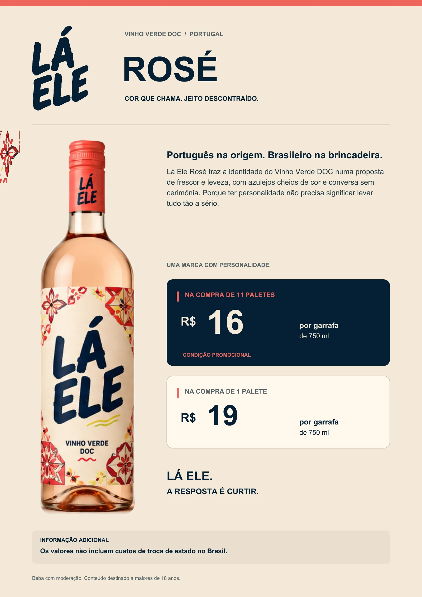 Lá Ele Rosé, Vinho Verde DOC, Portugal. Cor que chama. Jeito descontraído. Português na origem. Brasileiro na brincadeira: Lá Ele Rosé traz a identidade do Vinho Verde DOC numa proposta de frescor e leveza, com azulejos cheios de cor e conversa sem cerimônia. Porque ter personalidade não precisa significar levar tudo tão a sério. Na compra de 11 paletes: R$ 16 por garrafa de 750 ml (condição promocional). Na compra de 1 palete: R$ 19 por garrafa de 750 ml. Lá Ele. A resposta é curtir. Os valores não incluem custos de troca de estado no Brasil. Beba com moderação. Conteúdo destinado a maiores de 18 anos.
